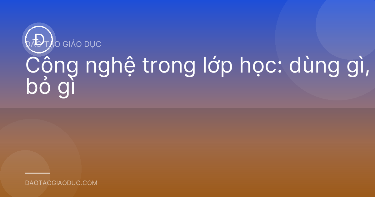 Công nghệ trong lớp học: dùng gì, bỏ gì