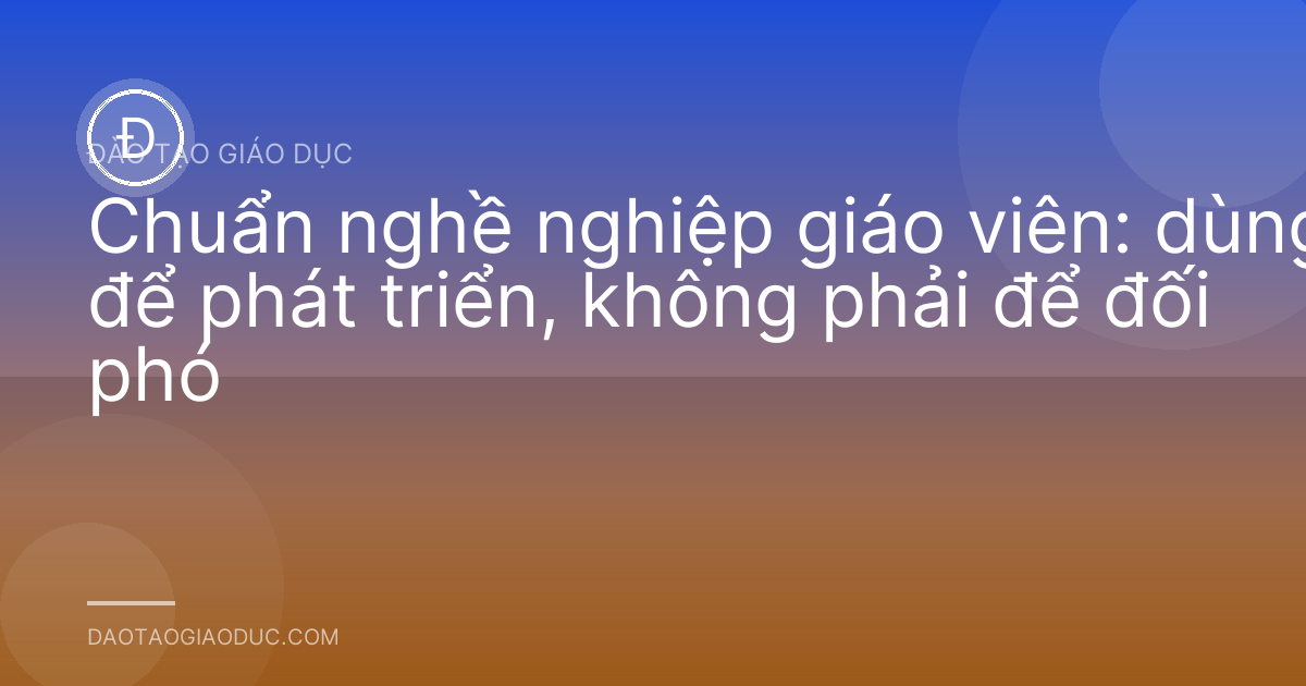 Chuẩn nghề nghiệp giáo viên: dùng để phát triển, không phải để đối phó