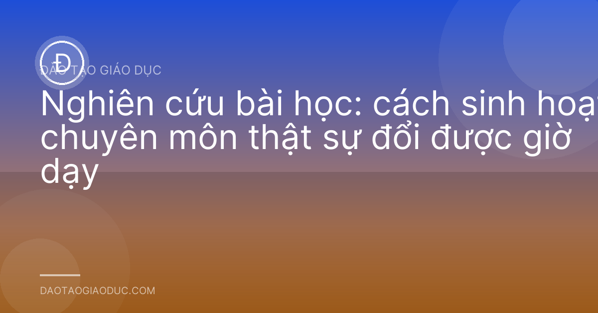 Nghiên cứu bài học: cách sinh hoạt chuyên môn thật sự đổi được giờ dạy